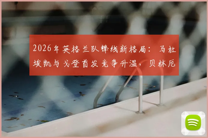 2026年英格兰队锋线新格局:马杜埃凯与戈登首发竞争升温,贝林厄姆回归影响几何?
