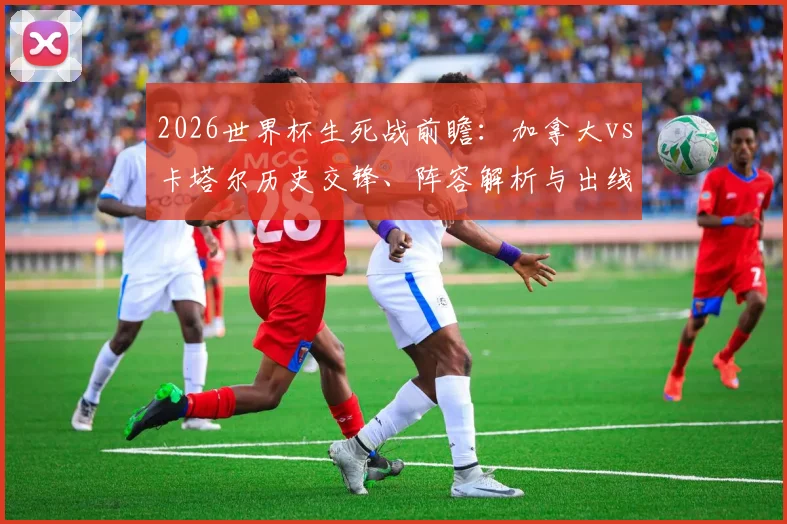 2026世界杯生死战前瞻:加拿大vs卡塔尔历史交锋、阵容解析与出线形势,谁能拿下关键首胜?