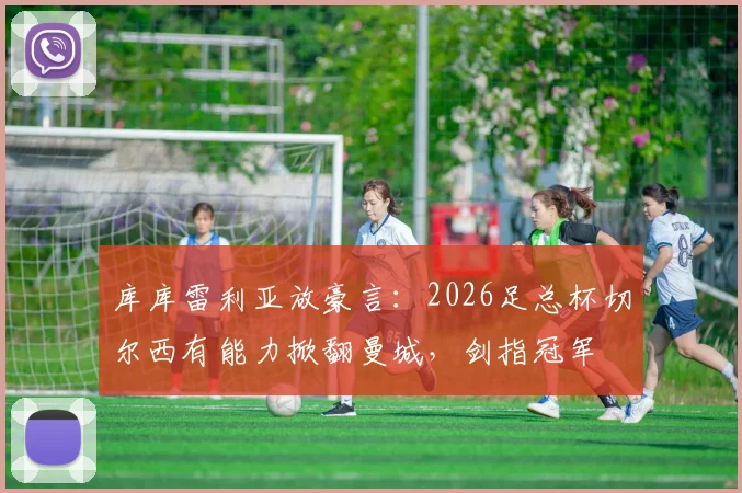库库雷利亚放豪言：2026足总杯切尔西有能力掀翻曼城，剑指冠军
