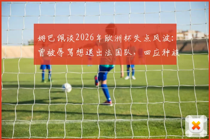 姆巴佩谈2026年欧洲杯失点风波:曾被辱骂想退出法国队,回应种族歧视事件始末