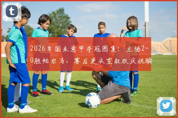 2026年国米意甲夺冠图集:主场2-0胜帕尔马,赛后更衣室狂欢庆祝瞬间高清放送