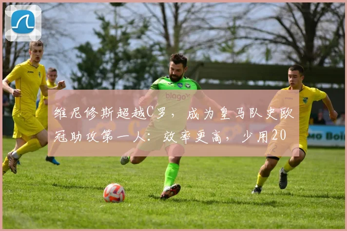 维尼修斯超越C罗,成为皇马队史欧冠助攻第一人:效率更高,少用20场比赛创造纪录,附2026赛季助攻数据分析