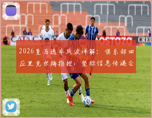 2026皇马选举风波详解:俱乐部回应里克尔梅指控,坚称信息传递合规无舞弊,梳理事件全过程与关键点