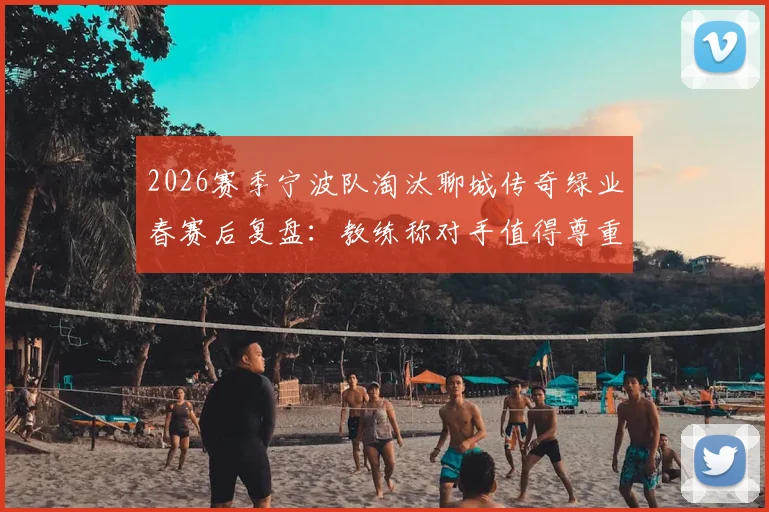 2026赛季宁波队淘汰聊城传奇绿业春赛后复盘:教练称对手值得尊重,球队晋级之路启示录