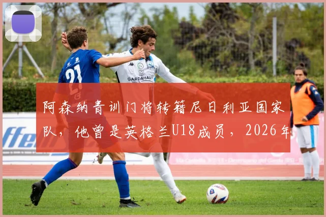 阿森纳青训门将转籍尼日利亚国家队,他曾是英格兰U18成员,2026年非洲杯前景解析