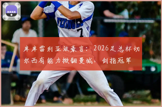 库库雷利亚放豪言:2026足总杯切尔西有能力掀翻曼城,剑指冠军