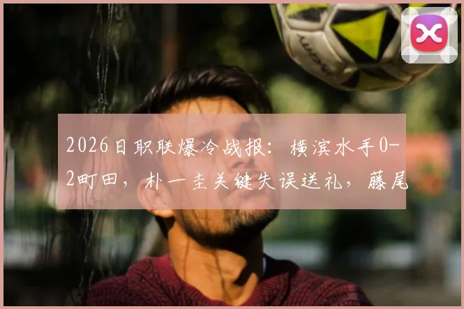 2026日职联爆冷战报：横滨水手0-2町田，朴一圭关键失误送礼，藤尾翔太锁定胜局