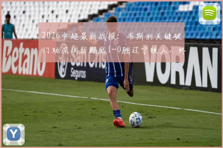 2026中超最新战报：韦斯利关键破门助深圳新鹏城1-0胜辽宁铁人，终结三连败颓势