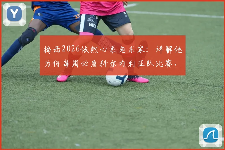 梅西2026依然心系老东家：详解他为何每周必看科尔内利亚队比赛，附该俱乐部背景与梅西情结解析