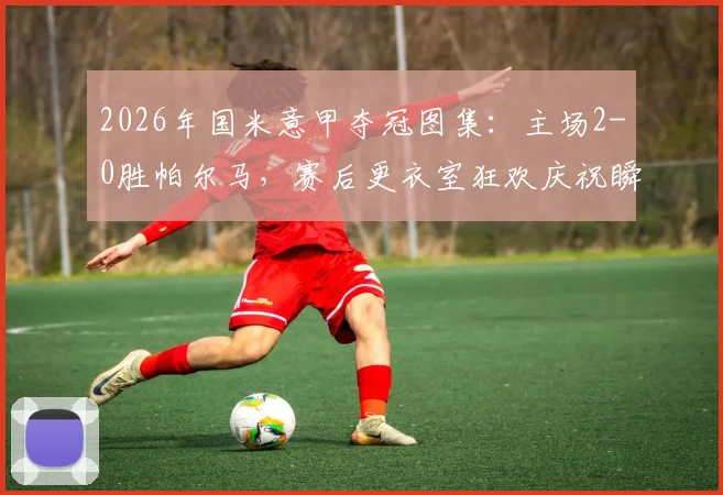 2026年国米意甲夺冠图集：主场2-0胜帕尔马，赛后更衣室狂欢庆祝瞬间高清放送