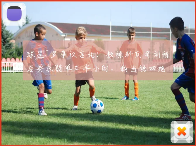 球星J罗争议言论:教练科瓦奇训练后要求骑单车半小时,我当场回绝称自己是球员!
