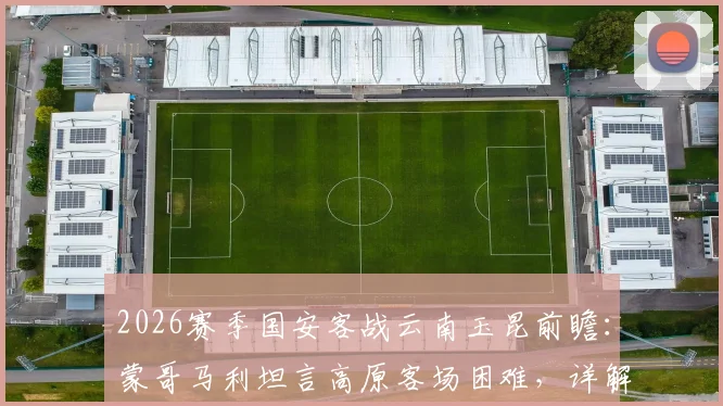 2026赛季国安客战云南玉昆前瞻：蒙哥马利坦言高原客场困难，详解法比奥、李磊因伤缺阵影响