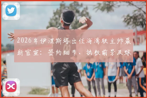 2026年伊涅斯塔出任海湾联主帅最新官宣:签约细节、执教前景及球队阵容深度分析
