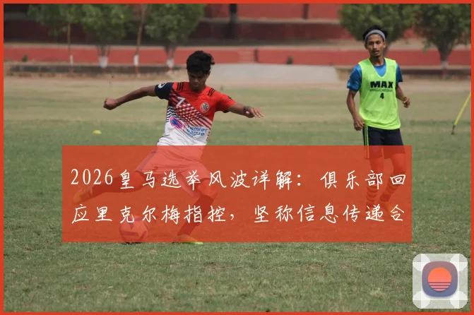 2026皇马选举风波详解：俱乐部回应里克尔梅指控，坚称信息传递合规无舞弊，梳理事件全过程与关键点