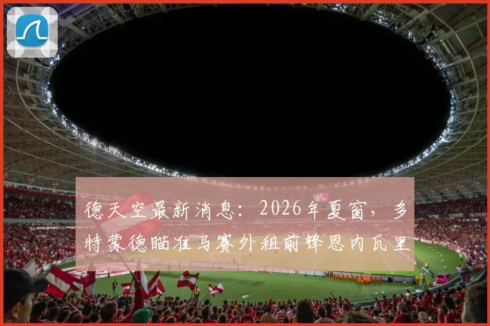 德天空最新消息：2026年夏窗，多特蒙德瞄准马赛外租前锋恩内瓦里，欲进行关键引援补强锋线