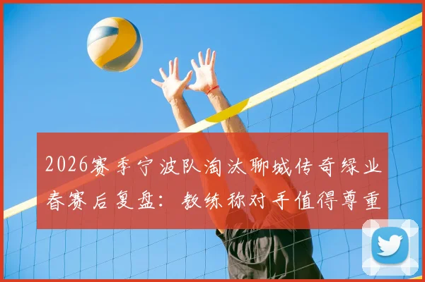 2026赛季宁波队淘汰聊城传奇绿业春赛后复盘：教练称对手值得尊重，球队晋级之路启示录