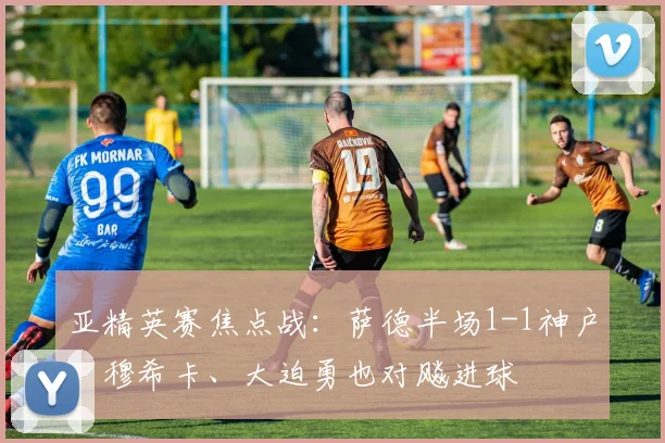 亚精英赛焦点战：萨德半场1-1神户，穆希卡、大迫勇也对飚进球