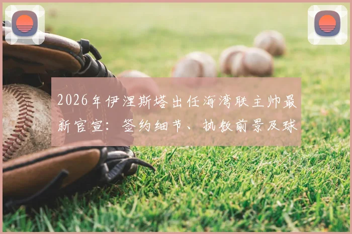 2026年伊涅斯塔出任海湾联主帅最新官宣：签约细节、执教前景及球队阵容深度分析