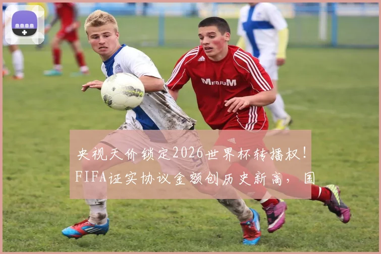 央视天价锁定2026世界杯转播权！FIFA证实协议金额创历史新高，国内观赛渠道全解析