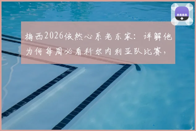梅西2026依然心系老东家:详解他为何每周必看科尔内利亚队比赛,附该俱乐部背景与梅西情结解析
