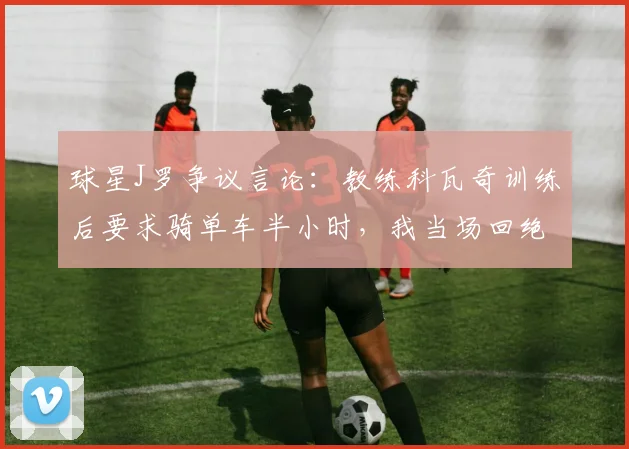 球星J罗争议言论：教练科瓦奇训练后要求骑单车半小时，我当场回绝称自己是球员！