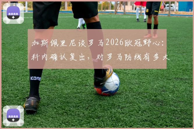 加斯佩里尼谈罗马2026欧冠野心：科内确认复出，对罗马防线有多大提升？