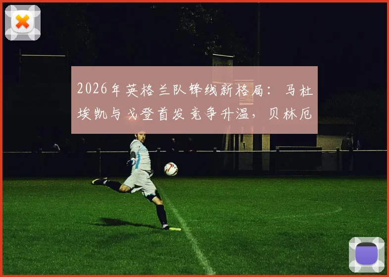 2026年英格兰队锋线新格局：马杜埃凯与戈登首发竞争升温，贝林厄姆回归影响几何？