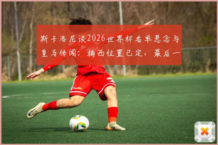 斯卡洛尼谈2026世界杯名单悬念与皇马传闻:梅西位置已定,最后一人待确认