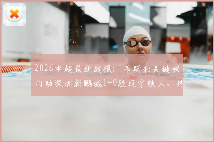 2026中超最新战报:韦斯利关键破门助深圳新鹏城1-0胜辽宁铁人,终结三连败颓势