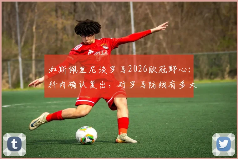 加斯佩里尼谈罗马2026欧冠野心：科内确认复出，对罗马防线有多大提升？
