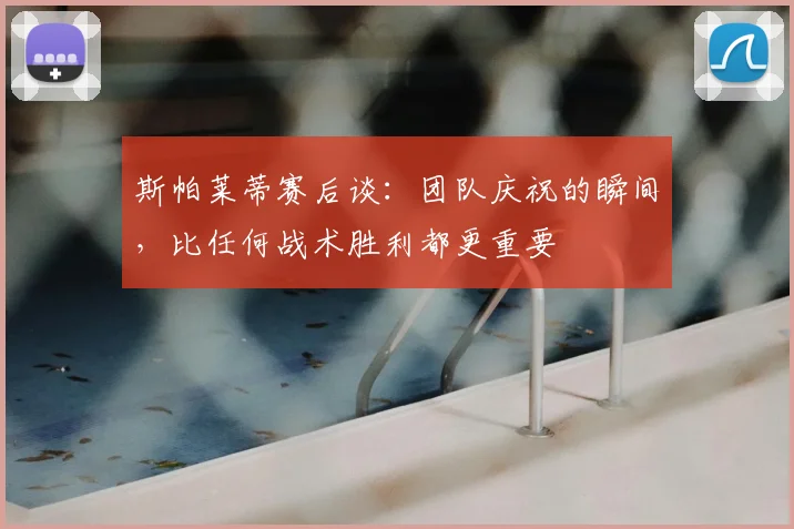 斯帕莱蒂赛后谈:团队庆祝的瞬间,比任何战术胜利都更重要